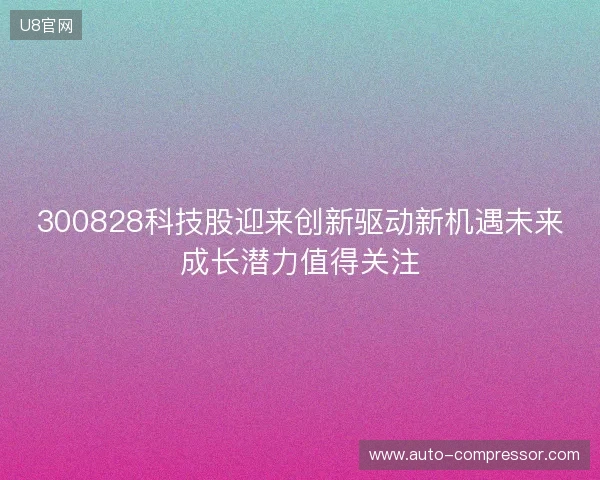 300828科技股迎来创新驱动新机遇未来成长潜力值得关注 300828科技股迎来创新驱动新机遇未来成长潜力值得关注
