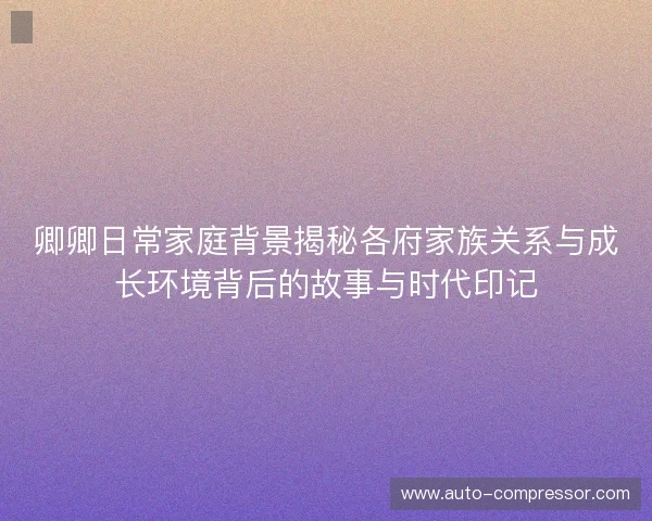 卿卿日常家庭背景揭秘各府家族关系与成长环境背后的故事与时代印记