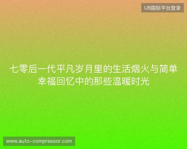 七零后一代平凡岁月里的生活烟火与简单幸福回忆中的那些温暖时光
