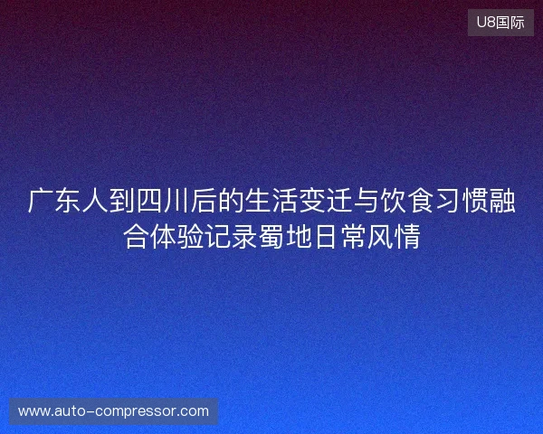 广东人到四川后的生活变迁与饮食习惯融合体验记录蜀地日常风情 广东人到四川后的生活变迁与饮食习惯融合体验记录蜀地日常风情
